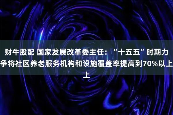 财牛股配 国家发展改革委主任：“十五五”时期力争将社区养老服务机构和设施覆盖率提高到70%以上