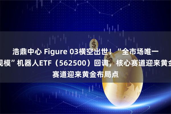 浩鼎中心 Figure 03横空出世！“全市场唯一两百亿规模”机器人ETF（562500）回调，核心赛道迎来黄金布局点