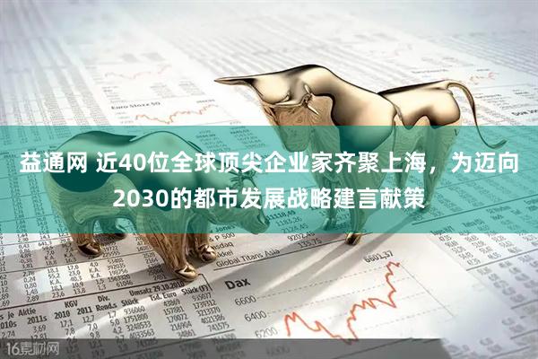 益通网 近40位全球顶尖企业家齐聚上海，为迈向2030的都市发展战略建言献策