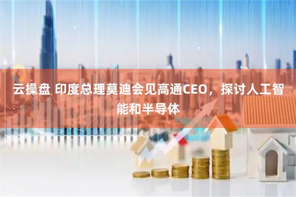 云操盘 印度总理莫迪会见高通CEO，探讨人工智能和半导体