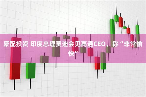 豪配投资 印度总理莫迪会见高通CEO，称“非常愉快”