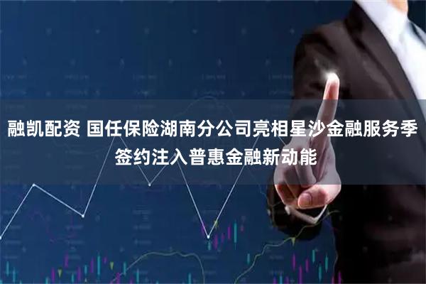 融凯配资 国任保险湖南分公司亮相星沙金融服务季 签约注入普惠金融新动能
