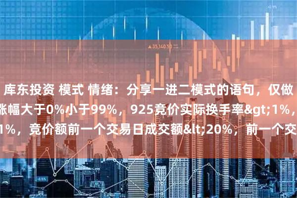 库东投资 模式 情绪：分享一进二模式的语句，仅做为一个参考925竞价涨幅大于0%小于99%，925竞价实际换手率>1%，竞价额前一个交易日成交额<20%，前一个交易日首板非一字。主板