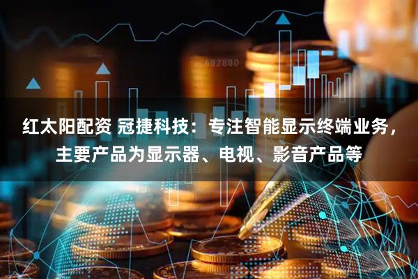 红太阳配资 冠捷科技：专注智能显示终端业务，主要产品为显示器、电视、影音产品等