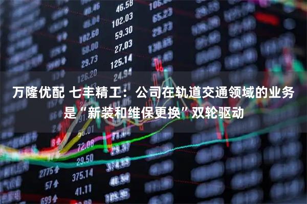 万隆优配 七丰精工：公司在轨道交通领域的业务是“新装和维保更换”双轮驱动