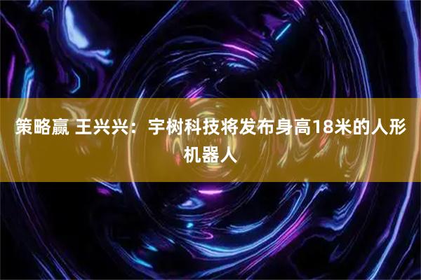 策略赢 王兴兴：宇树科技将发布身高18米的人形机器人