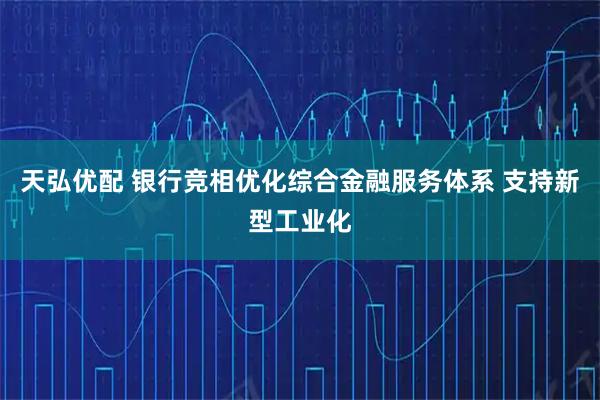 天弘优配 银行竞相优化综合金融服务体系 支持新型工业化