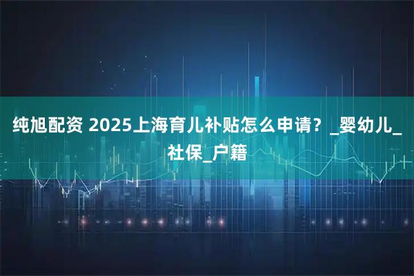 纯旭配资 2025上海育儿补贴怎么申请？_婴幼儿_社保_户籍