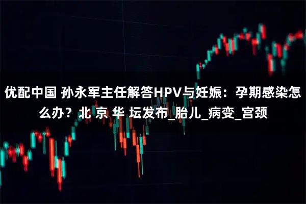 优配中国 孙永军主任解答HPV与妊娠：孕期感染怎么办？北 京 华 坛发布_胎儿_病变_宫颈