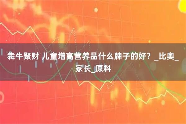 犇牛聚财 儿童增高营养品什么牌子的好？_比奥_家长_原料