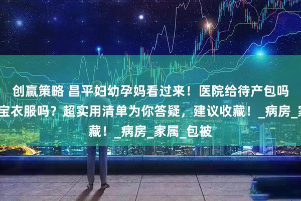 创赢策略 昌平妇幼孕妈看过来！医院给待产包吗？要带宝宝衣服吗？超实用清单为你答疑，建议收藏！_病房_家属_包被