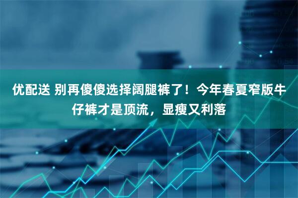 优配送 别再傻傻选择阔腿裤了！今年春夏窄版牛仔裤才是顶流，显瘦又利落