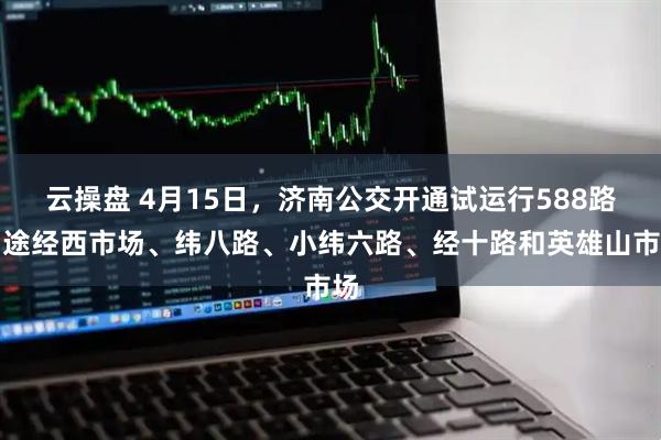 云操盘 4月15日,济南公交开通试运行588路:途经西市场、纬八路、小纬六路、经十路和英雄山市场
