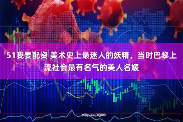51我要配资 美术史上最迷人的妖精，当时巴黎上流社会最有名气的美人名媛