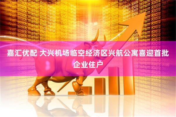 嘉汇优配 大兴机场临空经济区兴航公寓喜迎首批企业住户