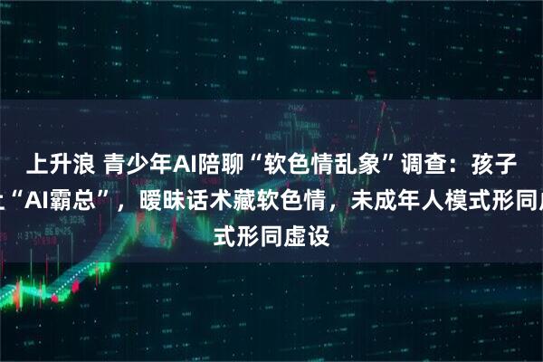 上升浪 青少年AI陪聊“软色情乱象”调查：孩子爱上“AI霸总”，暧昧话术藏软色情，未成年人模式形同虚设
