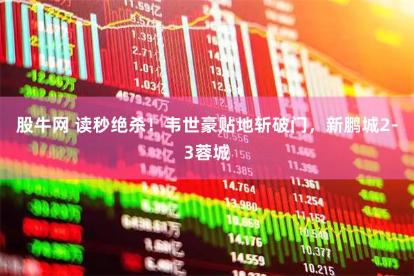 股牛网 读秒绝杀！韦世豪贴地斩破门，新鹏城2-3蓉城