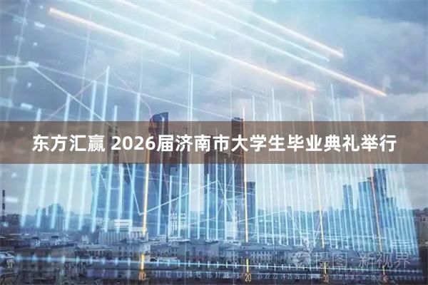 东方汇赢 2026届济南市大学生毕业典礼举行