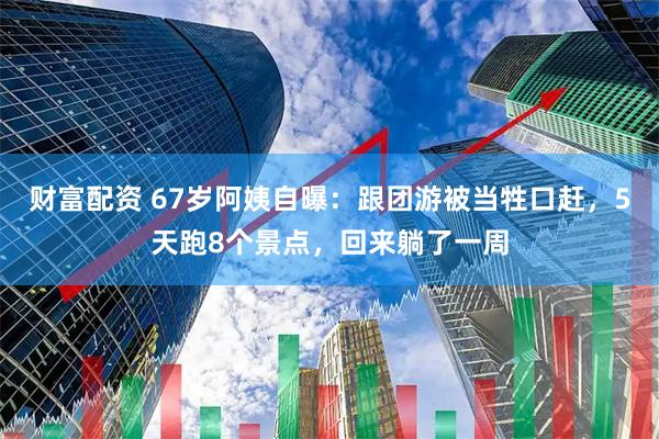 财富配资 67岁阿姨自曝：跟团游被当牲口赶，5天跑8个景点，回来躺了一周