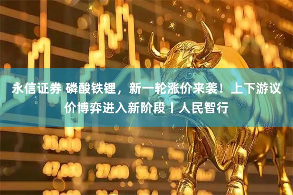 永信证券 磷酸铁锂，新一轮涨价来袭！上下游议价博弈进入新阶段丨人民智行