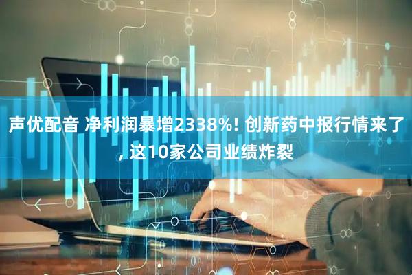 声优配音 净利润暴增2338%! 创新药中报行情来了, 这10家公司业绩炸裂