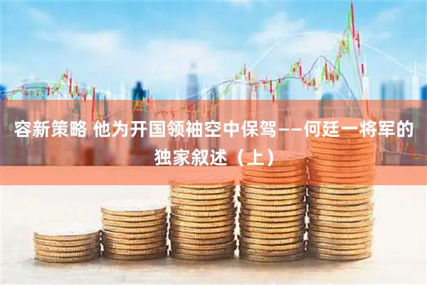容新策略 他为开国领袖空中保驾——何廷一将军的独家叙述（上）