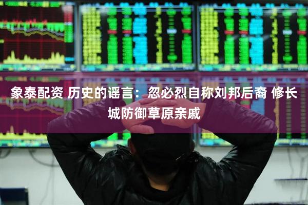 象泰配资 历史的谣言：忽必烈自称刘邦后裔 修长城防御草原亲戚