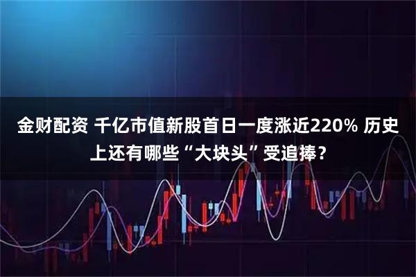 金财配资 千亿市值新股首日一度涨近220% 历史上还有哪些“大块头”受追捧？